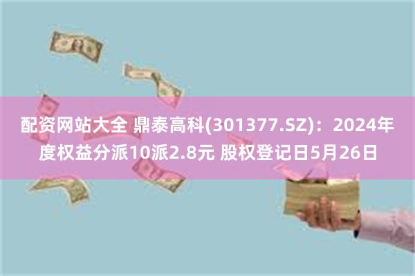 配资网站大全 鼎泰高科(301377.SZ)：2024年度权益分派10派2.8元 股权登记日5月26日