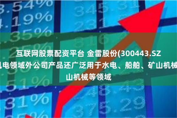 互联网股票配资平台 金雷股份(300443.SZ)：除风电领域外公司产品还广泛用于水电、船舶、矿山机械等领域