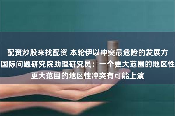 配资炒股来找配资 本轮伊以冲突最危险的发展方向是什么？中国国际问题研究院助理研究员：一个更大范围的地区性冲突有可能上演
