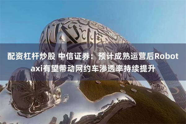 配资杠杆炒股 中信证券：预计成熟运营后Robotaxi有望带动网约车渗透率持续提升