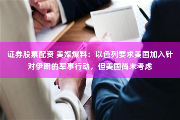 证券股票配资 美媒爆料：以色列要求美国加入针对伊朗的军事行动，但美国尚未考虑