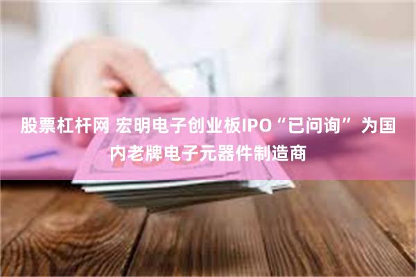 股票杠杆网 宏明电子创业板IPO“已问询” 为国内老牌电子元器件制造商