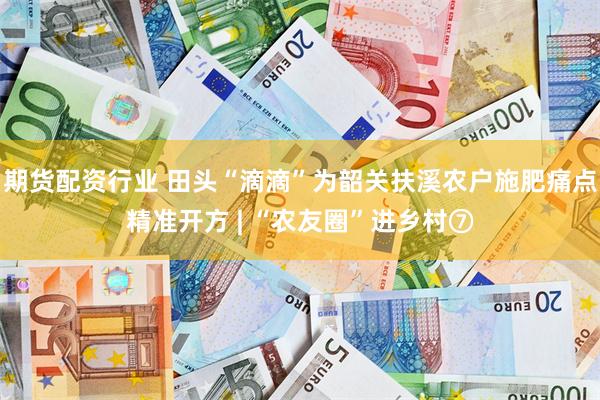 期货配资行业 田头“滴滴”为韶关扶溪农户施肥痛点精准开方 | “农友圈”进乡村⑦