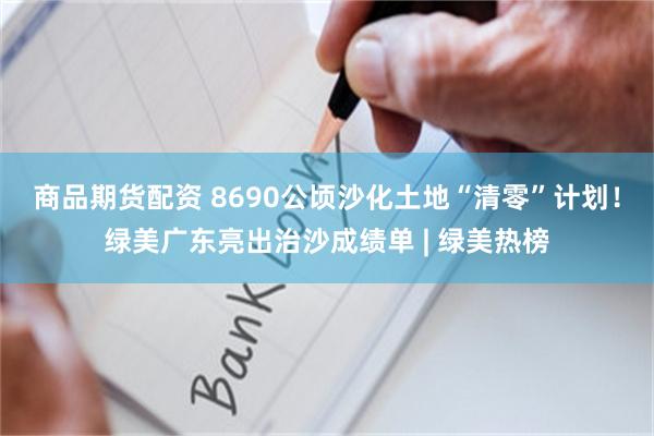 商品期货配资 8690公顷沙化土地“清零”计划！绿美广东亮出治沙成绩单 | 绿美热榜