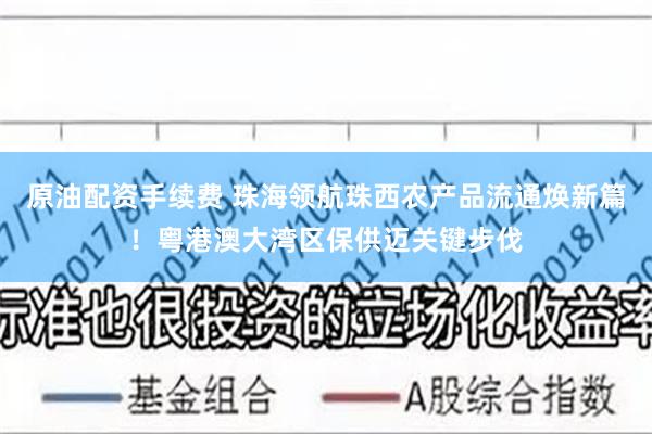 原油配资手续费 珠海领航珠西农产品流通焕新篇！粤港澳大湾区保供迈关键步伐