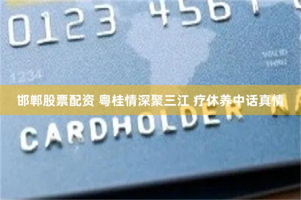 邯郸股票配资 粤桂情深聚三江 疗休养中话真情