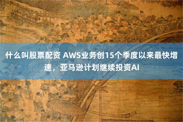 什么叫股票配资 AWS业务创15个季度以来最快增速,亚马逊计划继续投资AI