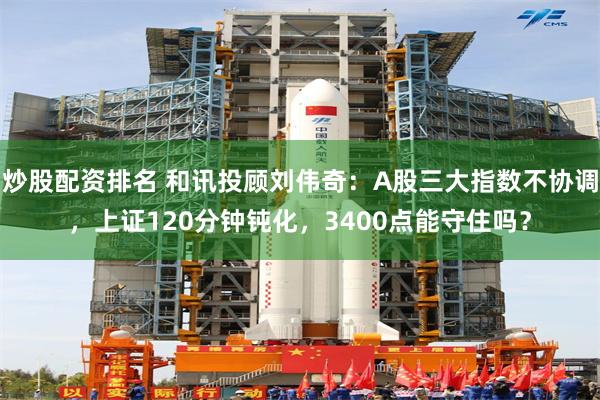 炒股配资排名 和讯投顾刘伟奇：A股三大指数不协调，上证120分钟钝化，3400点能守住吗？