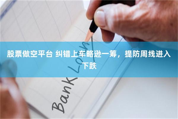 股票做空平台 纠错上车略逊一筹，提防周线进入下跌