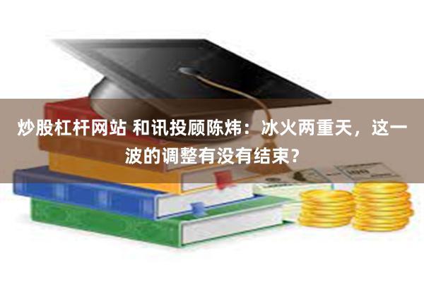 炒股杠杆网站 和讯投顾陈炜：冰火两重天，这一波的调整有没有结束？