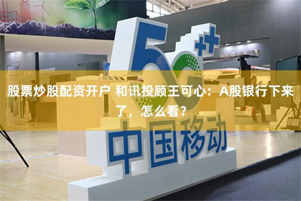 股票炒股配资开户 和讯投顾王可心：A股银行下来了，怎么看？
