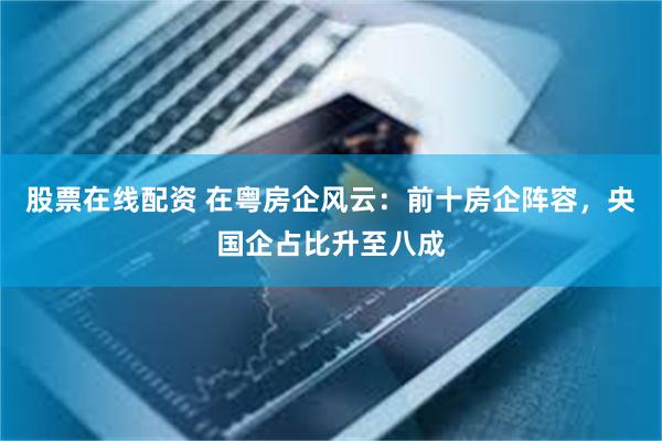 股票在线配资 在粤房企风云：前十房企阵容，央国企占比升至八成