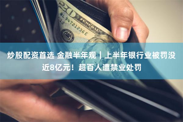 炒股配资首选 金融半年观｜上半年银行业被罚没近8亿元！超百人遭禁业处罚