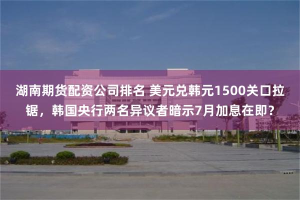 湖南期货配资公司排名 美元兑韩元1500关口拉锯，韩国央行两名异议者暗示7月加息在即？