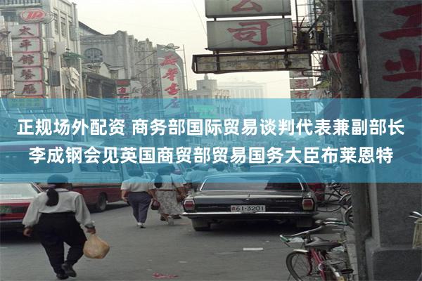 正规场外配资 商务部国际贸易谈判代表兼副部长李成钢会见英国商贸部贸易国务大臣布莱恩特