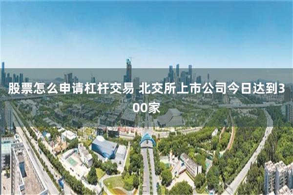 股票怎么申请杠杆交易 北交所上市公司今日达到300家