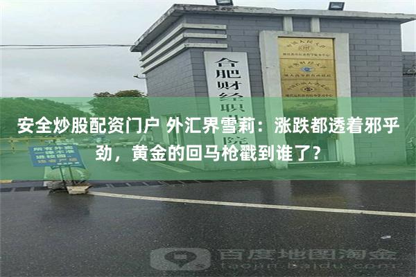安全炒股配资门户 外汇界雪莉：涨跌都透着邪乎劲，黄金的回马枪戳到谁了？