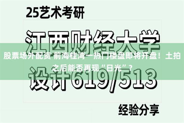 股票场外配资 前海桂湾一热门楼盘即将开盘！土拍之后能否再现“日光”？