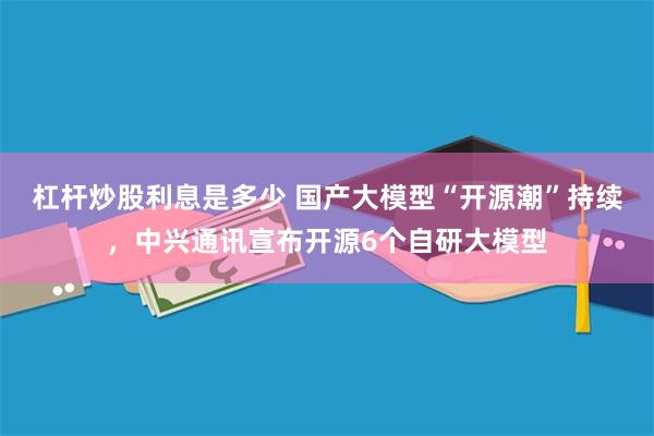 杠杆炒股利息是多少 国产大模型“开源潮”持续，中兴通讯宣布开源6个自研大模型