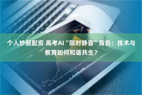 个人炒股配资 高考AI“限时静音”背后：技术与教育如何和谐共生？