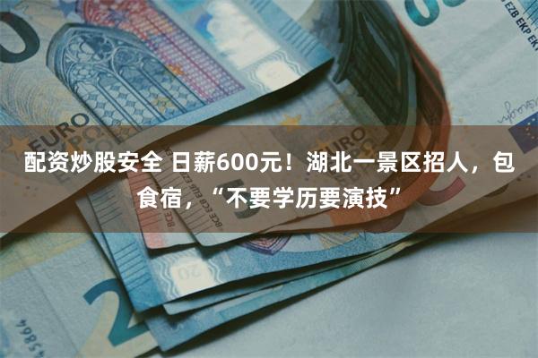 配资炒股安全 日薪600元！湖北一景区招人，包食宿，“不要学历要演技”