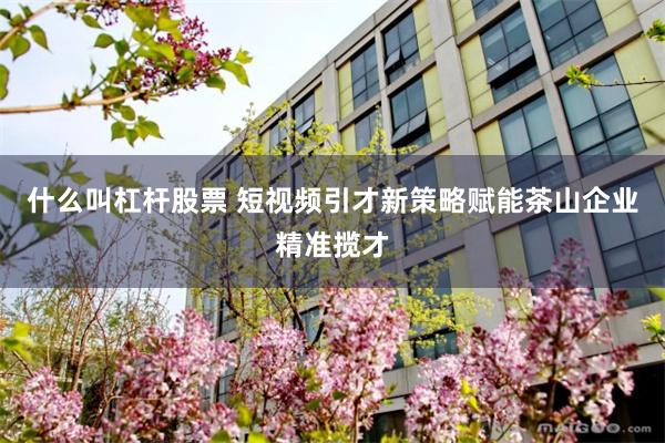 什么叫杠杆股票 短视频引才新策略赋能茶山企业精准揽才