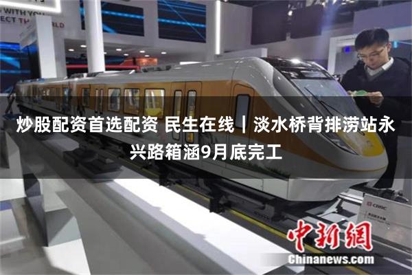 炒股配资首选配资 民生在线｜淡水桥背排涝站永兴路箱涵9月底完工