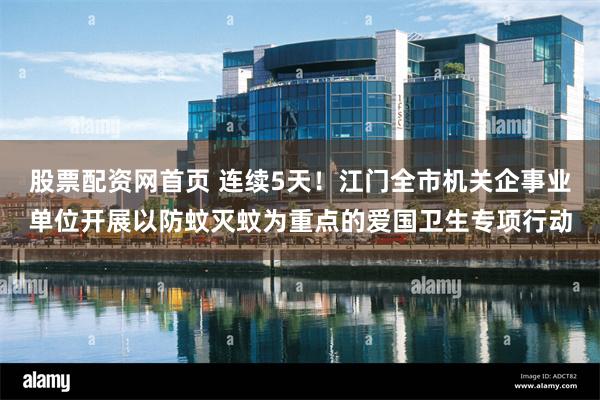 股票配资网首页 连续5天！江门全市机关企事业单位开展以防蚊灭蚊为重点的爱国卫生专项行动