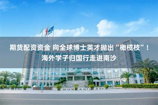 期货配资资金 向全球博士英才抛出“橄榄枝”！海外学子归国行走进南沙