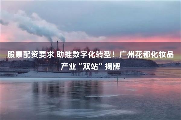 股票配资要求 助推数字化转型！广州花都化妆品产业“双站”揭牌