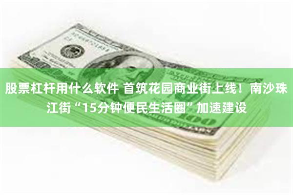 股票杠杆用什么软件 首筑花园商业街上线！南沙珠江街“15分钟便民生活圈”加速建设