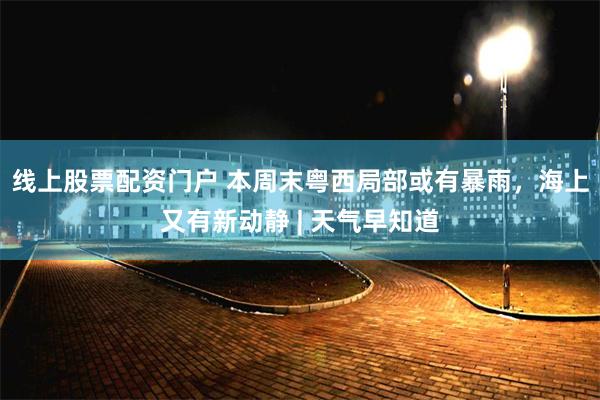 线上股票配资门户 本周末粤西局部或有暴雨，海上又有新动静 | 天气早知道
