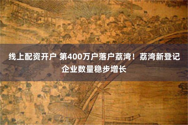 线上配资开户 第400万户落户荔湾！荔湾新登记企业数量稳步增长