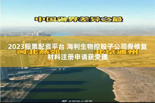 2023股票配资平台 海利生物控股子公司骨修复材料注册申请获受理