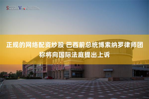 正规的网络配资炒股 巴西前总统博索纳罗律师团称将向国际法庭提出上诉
