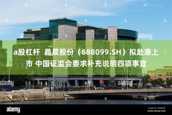 a股杠杆  晶晨股份（688099.SH）拟赴港上市 中国证监会要求补充说明四项事宜