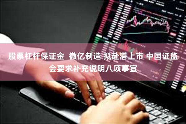 股票杠杆保证金  微亿制造 拟赴港上市 中国证监会要求补充说明八项事宜