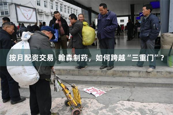 按月配资交易  翰森制药，如何跨越“三重门”？