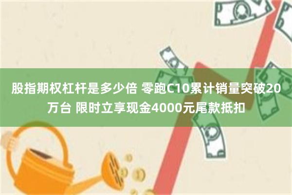 股指期权杠杆是多少倍 零跑C10累计销量突破20万台 限时立享现金4000元尾款抵扣