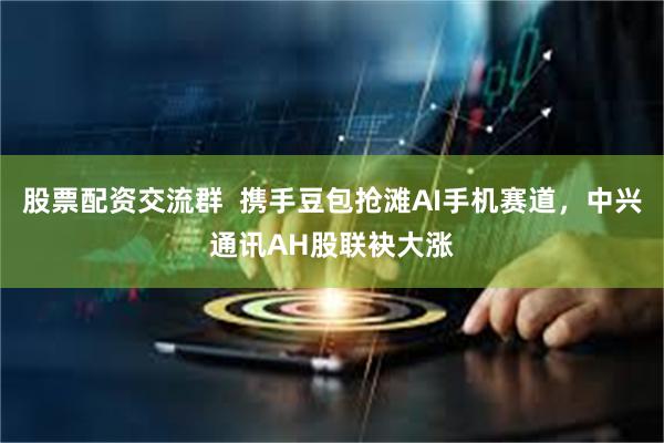 股票配资交流群  携手豆包抢滩AI手机赛道，中兴通讯AH股联袂大涨