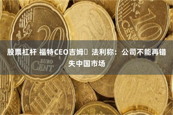 股票杠杆 福特CEO吉姆・法利称：公司不能再错失中国市场