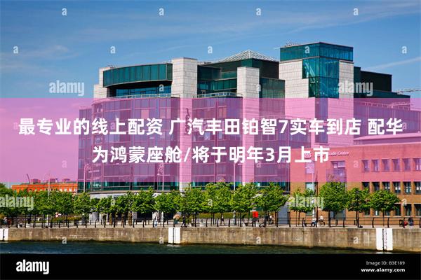 最专业的线上配资 广汽丰田铂智7实车到店 配华为鸿蒙座舱/将于明年3月上市