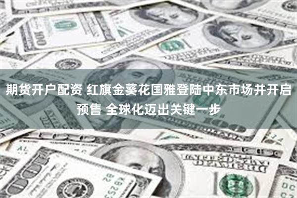 期货开户配资 红旗金葵花国雅登陆中东市场并开启预售 全球化迈出关键一步