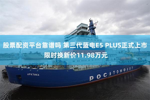 股票配资平台靠谱吗 第三代蓝电E5 PLUS正式上市 限时换新价11.98万元