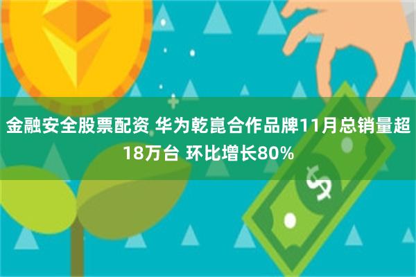 金融安全股票配资 华为乾崑合作品牌11月总销量超18万台 环比增长80%