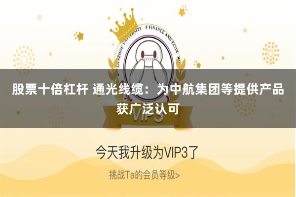股票十倍杠杆 通光线缆：为中航集团等提供产品获广泛认可