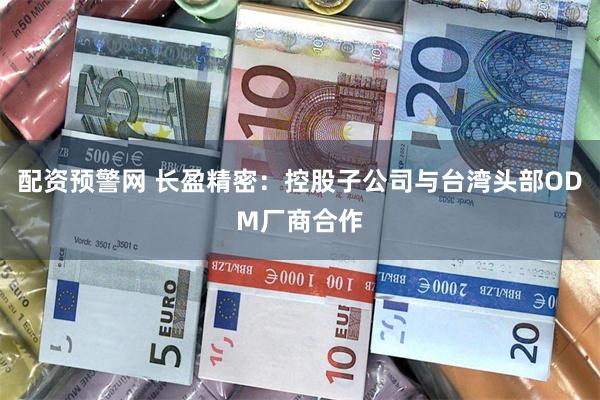 配资预警网 长盈精密：控股子公司与台湾头部ODM厂商合作