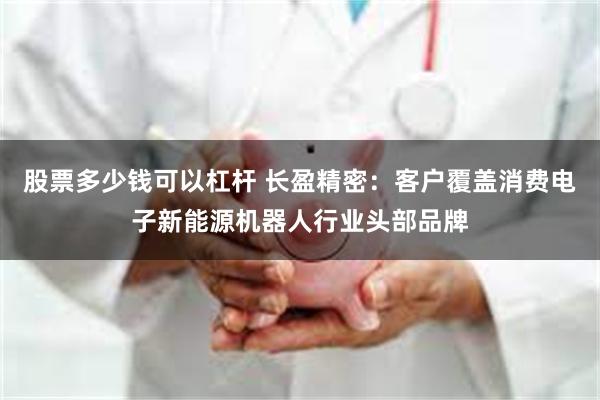 股票多少钱可以杠杆 长盈精密：客户覆盖消费电子新能源机器人行业头部品牌
