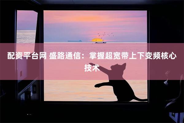 配资平台网 盛路通信：掌握超宽带上下变频核心技术