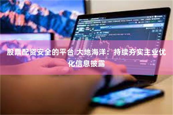 股票配资安全的平台 大地海洋：持续夯实主业优化信息披露